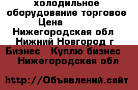 холодильное оборудование торговое › Цена ­ 10 000 - Нижегородская обл., Нижний Новгород г. Бизнес » Куплю бизнес   . Нижегородская обл.